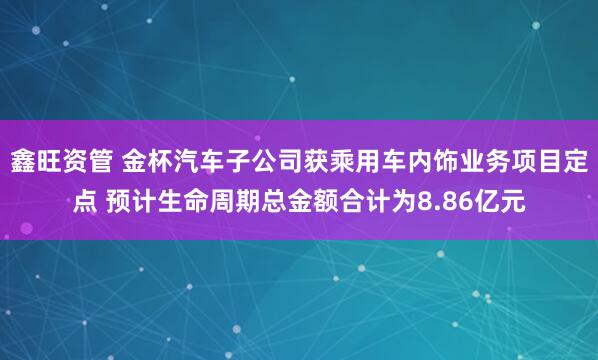 鑫旺资管 金杯汽车子公司获乘用车内饰业务项目定点 预计生命周期总金额合计为8.86亿元