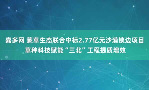 嘉多网 蒙草生态联合中标2.77亿元沙漠锁边项目 草种科技赋能“三北”工程提质增效