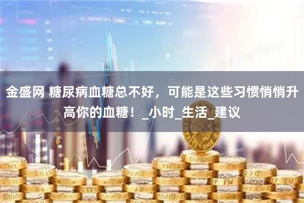 金盛网 糖尿病血糖总不好，可能是这些习惯悄悄升高你的血糖！_小时_生活_建议