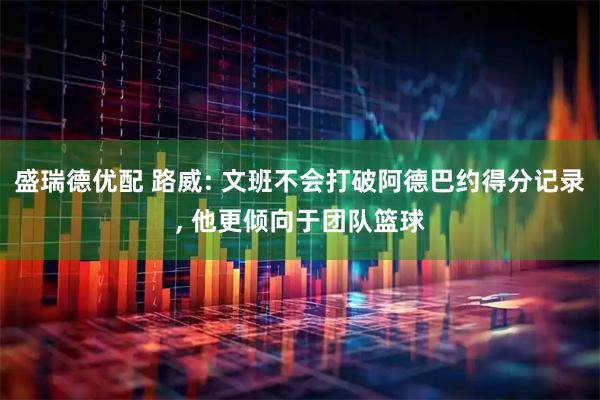 盛瑞德优配 路威: 文班不会打破阿德巴约得分记录, 他更倾向于团队篮球