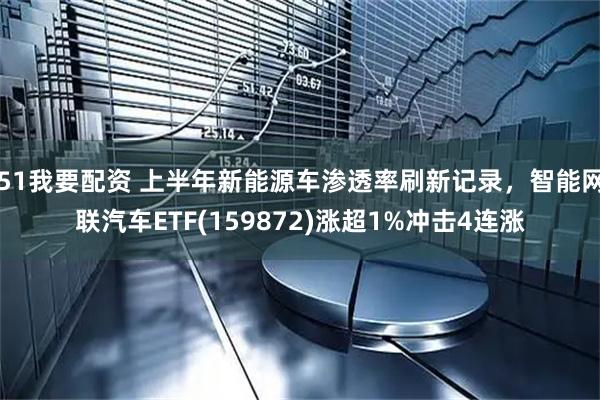 51我要配资 上半年新能源车渗透率刷新记录，智能网联汽车ETF(159872)涨超1%冲击4连涨