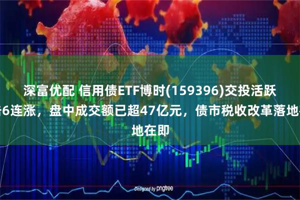 深富优配 信用债ETF博时(159396)交投活跃冲击6连涨，盘中成交额已超47亿元，债市税收改革落地在即