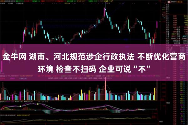 金牛网 湖南、河北规范涉企行政执法 不断优化营商环境 检查不扫码 企业可说“不”