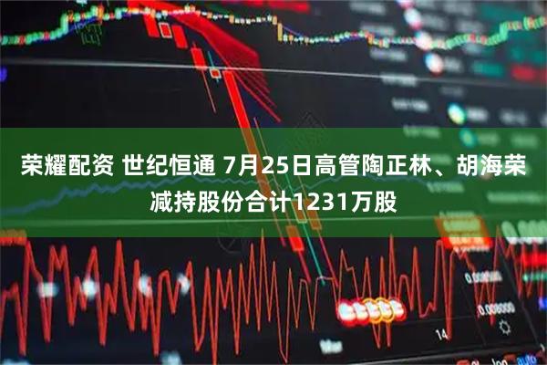 荣耀配资 世纪恒通 7月25日高管陶正林、胡海荣减持股份合计1231万股