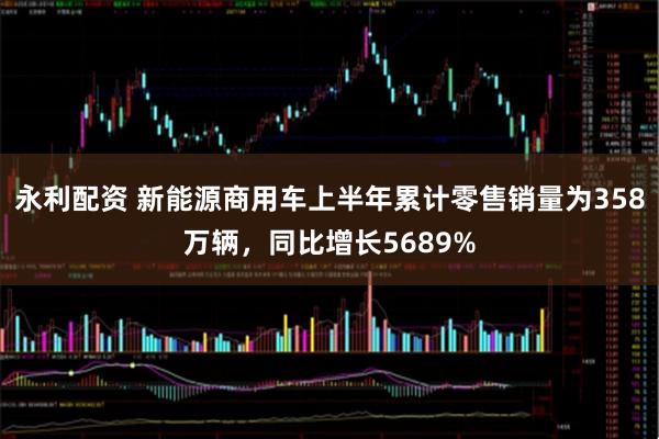 永利配资 新能源商用车上半年累计零售销量为358万辆，同比增长5689%