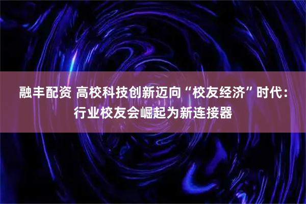 融丰配资 高校科技创新迈向“校友经济”时代:行业校友会崛起为新连接器
