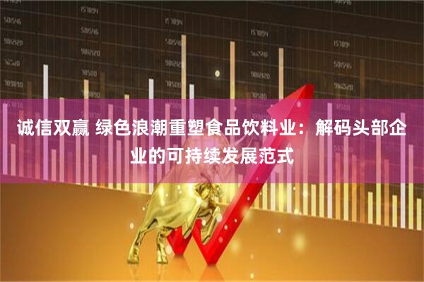 诚信双赢 绿色浪潮重塑食品饮料业：解码头部企业的可持续发展范式