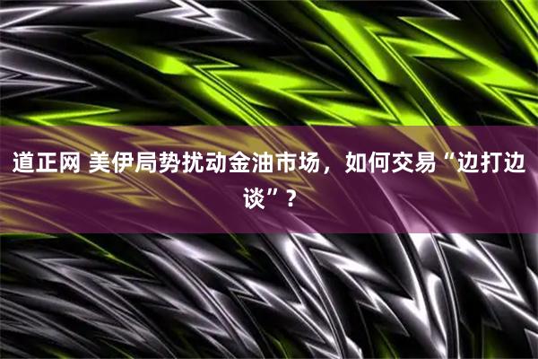 道正网 美伊局势扰动金油市场，如何交易“边打边谈”？