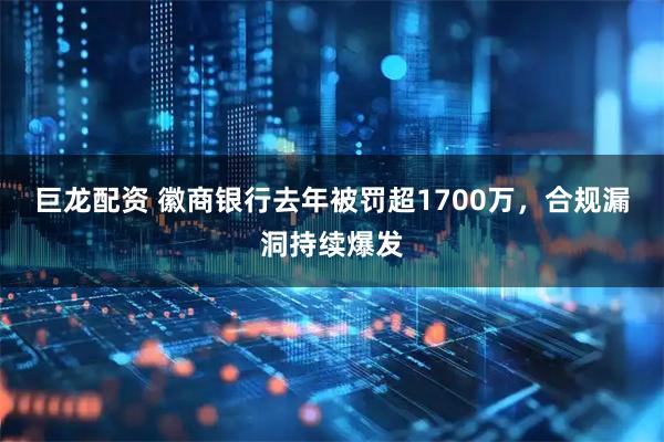巨龙配资 徽商银行去年被罚超1700万，合规漏洞持续爆发