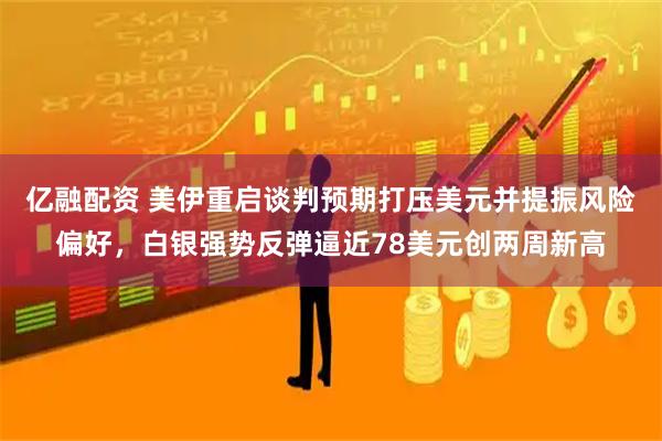 亿融配资 美伊重启谈判预期打压美元并提振风险偏好，白银强势反弹逼近78美元创两周新高