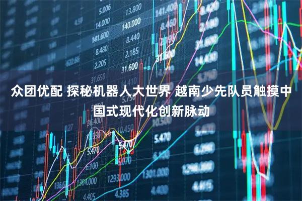 众团优配 探秘机器人大世界 越南少先队员触摸中国式现代化创新脉动