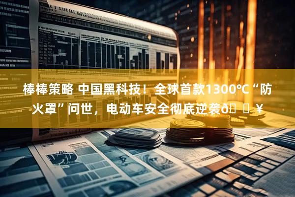 棒棒策略 中国黑科技！全球首款1300℃“防火罩”问世，电动车安全彻底逆袭🔥