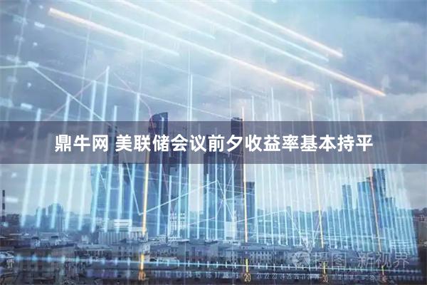鼎牛网 美联储会议前夕收益率基本持平
