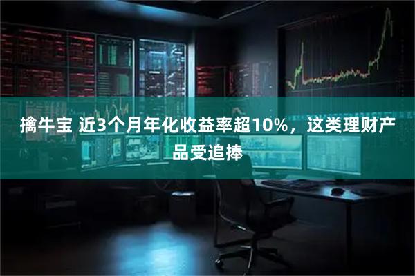 擒牛宝 近3个月年化收益率超10%，这类理财产品受追捧