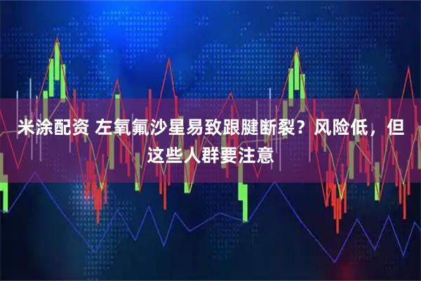 米涂配资 左氧氟沙星易致跟腱断裂？风险低，但这些人群要注意