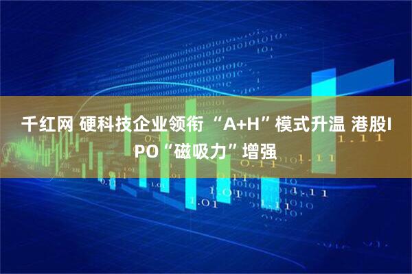 千红网 硬科技企业领衔 “A+H”模式升温 港股IPO“磁吸力”增强